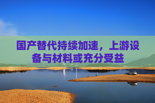 国产替代持续加速，上游设备与材料或充分受益