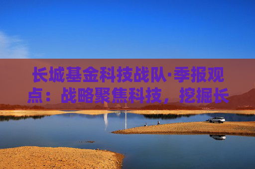 长城基金科技战队·季报观点：战略聚焦科技，挖掘长线成长股