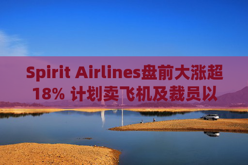 Spirit Airlines盘前大涨超18% 计划卖飞机及裁员以削减成本