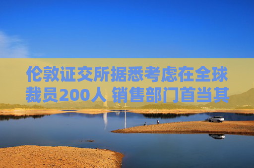 伦敦证交所据悉考虑在全球裁员200人 销售部门首当其冲
