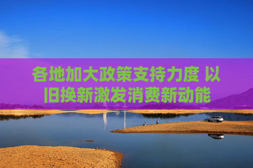 各地加大政策支持力度 以旧换新激发消费新动能