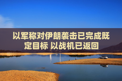 以军称对伊朗袭击已完成既定目标 以战机已返回