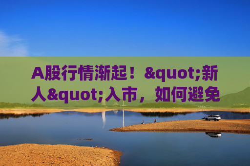 A股行情渐起！"新人"入市，如何避免重大亏损？来刷九项测试