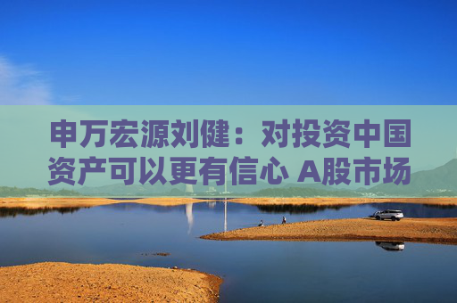 申万宏源刘健：对投资中国资产可以更有信心 A股市场有望成为全球资金配置的重要场所
