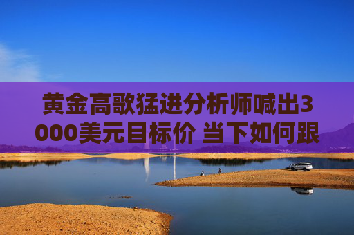 黄金高歌猛进分析师喊出3000美元目标价 当下如何跟进投资？ 专家提醒注意渠道风险