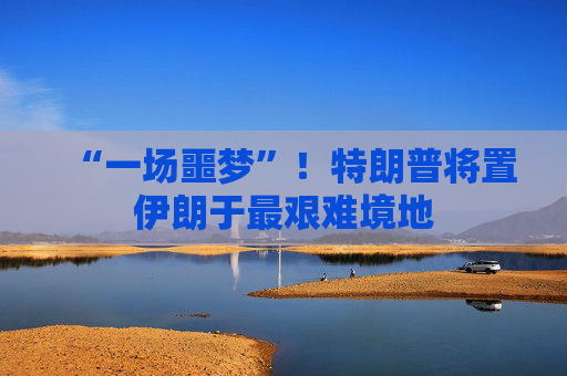 “一场噩梦”！特朗普将置伊朗于最艰难境地