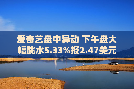 爱奇艺盘中异动 下午盘大幅跳水5.33%报2.47美元