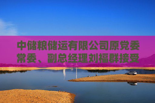 中储粮储运有限公司原党委常委、副总经理刘福群接受纪律审查和监察调查
