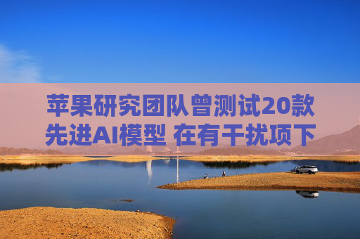 苹果研究团队曾测试20款先进AI模型 在有干扰项下简单算术题表现甚至不如小学生