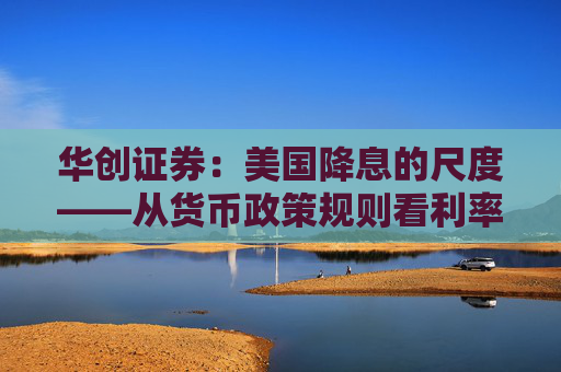 华创证券：美国降息的尺度——从货币政策规则看利率路径