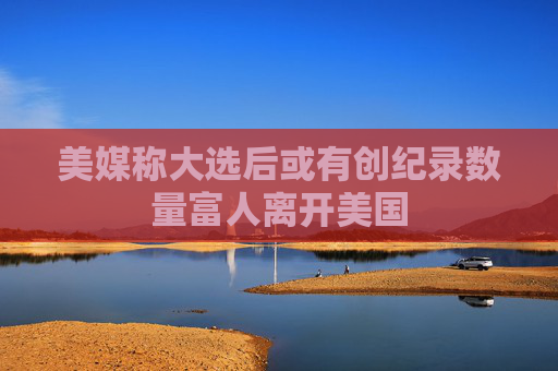 美媒称大选后或有创纪录数量富人离开美国