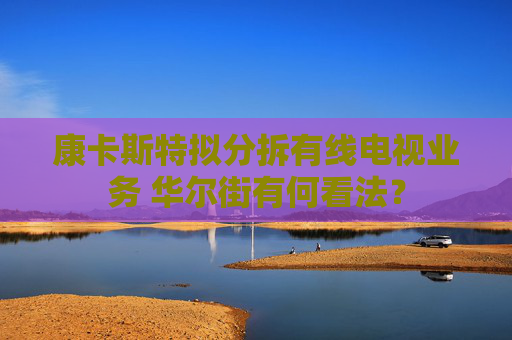 康卡斯特拟分拆有线电视业务 华尔街有何看法？