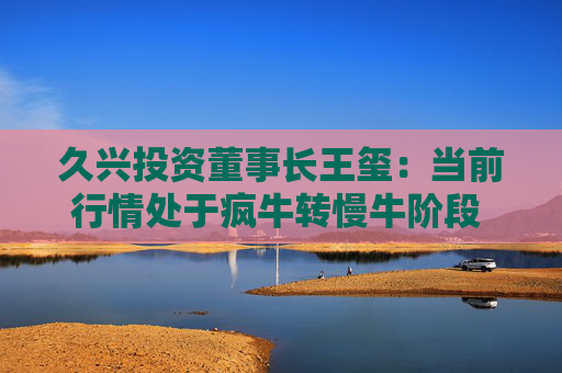 久兴投资董事长王玺：当前行情处于疯牛转慢牛阶段 四季度应重视并购重组这一主线脉络