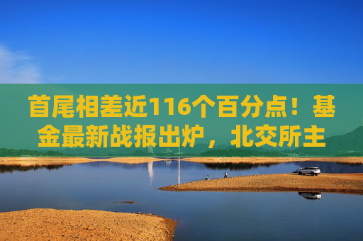 首尾相差近116个百分点！基金最新战报出炉，北交所主题基金逆袭