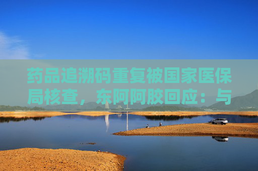 药品追溯码重复被国家医保局核查，东阿阿胶回应：与公司无关