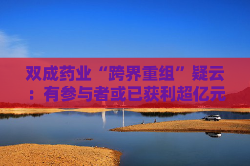 双成药业“跨界重组”疑云：有参与者或已获利超亿元后离场