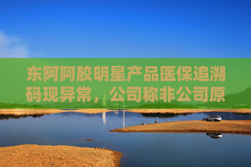 东阿阿胶明星产品医保追溯码现异常，公司称非公司原因 部分药店、医院为何盯上这款药？
