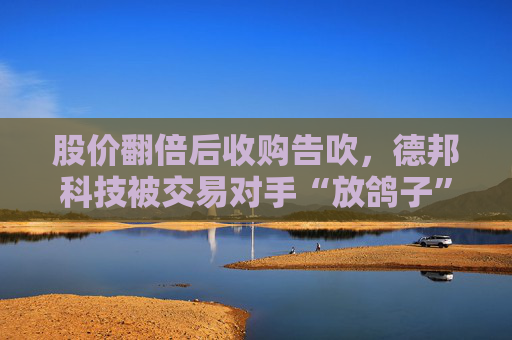 股价翻倍后收购告吹，德邦科技被交易对手“放鸽子”