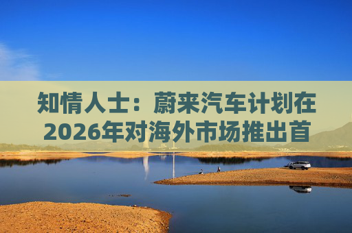 知情人士：蔚来汽车计划在2026年对海外市场推出首款混合动力车型