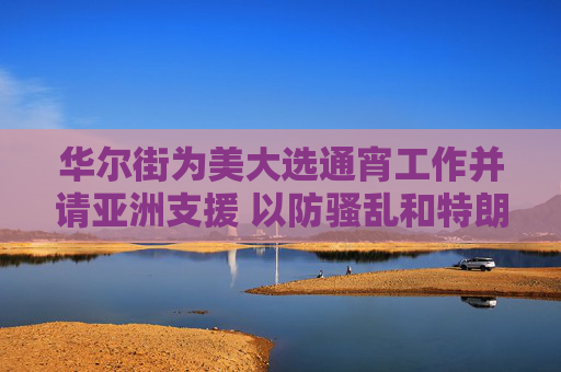 华尔街为美大选通宵工作并请亚洲支援 以防骚乱和特朗普交易仓位巨变
