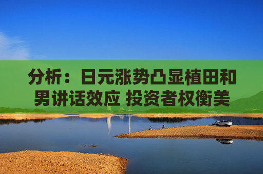 分析：日元涨势凸显植田和男讲话效应 投资者权衡美国大选风险