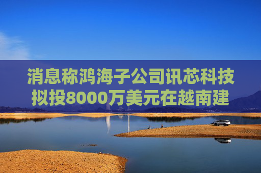 消息称鸿海子公司讯芯科技拟投8000万美元在越南建厂
