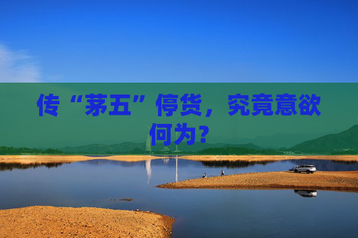 传“茅五”停货，究竟意欲何为？