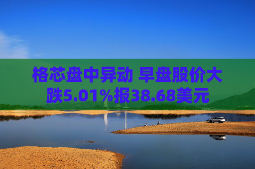 格芯盘中异动 早盘股价大跌5.01%报38.68美元