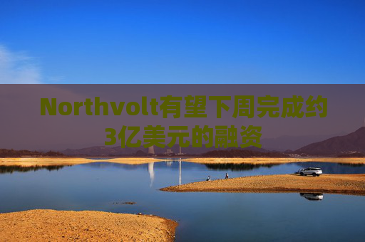 Northvolt有望下周完成约3亿美元的融资