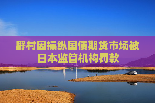 野村因操纵国债期货市场被日本监管机构罚款