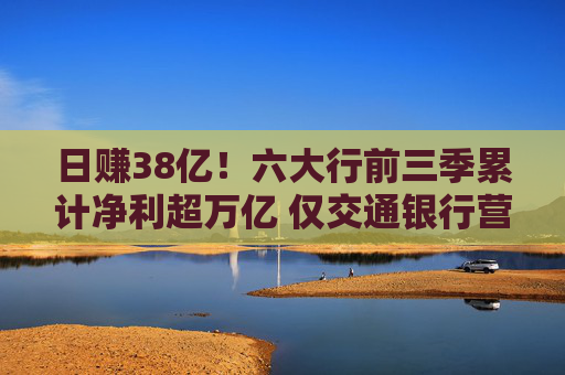 日赚38亿！六大行前三季累计净利超万亿 仅交通银行营收利润双降