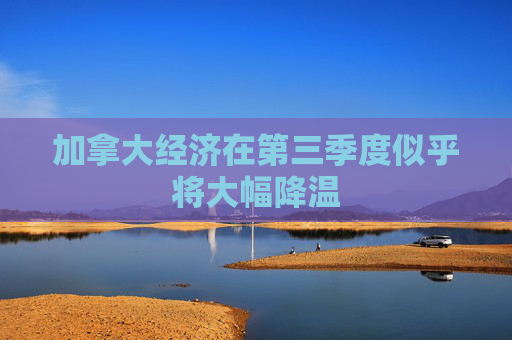 加拿大经济在第三季度似乎将大幅降温