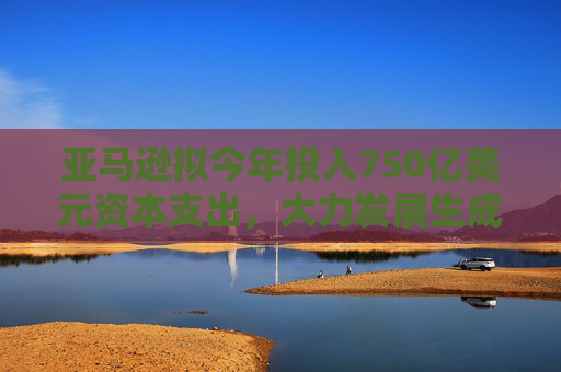 亚马逊拟今年投入750亿美元资本支出，大力发展生成式AI