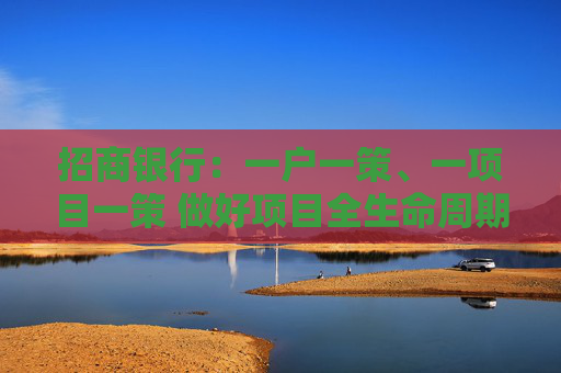 招商银行：一户一策、一项目一策 做好项目全生命周期的封闭管理