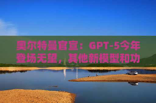 奥尔特曼官宣：GPT-5今年登场无望，其他新模型和功能也暂无发布计划！