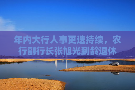 年内大行人事更迭持续，农行副行长张旭光到龄退休