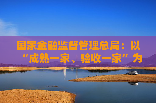 国家金融监督管理总局：以“成熟一家、验收一家”为基本原则，全面落实验收要求