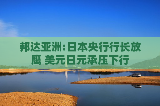 邦达亚洲:日本央行行长放鹰 美元日元承压下行