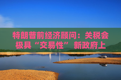 特朗普前经济顾问：关税会极具“交易性” 新政府上台就推行是误解