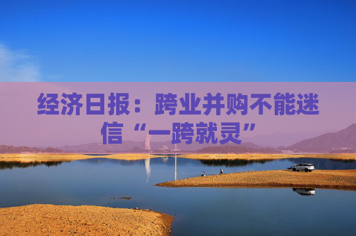 经济日报：跨业并购不能迷信“一跨就灵”
