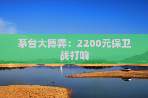 茅台大博弈：2200元保卫战打响