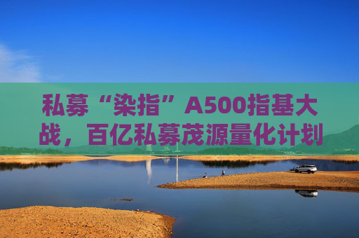 私募“染指”A500指基大战，百亿私募茂源量化计划展开A500指增实盘交易
