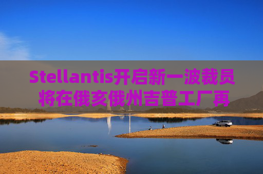 Stellantis开启新一波裁员 将在俄亥俄州吉普工厂再裁1100人