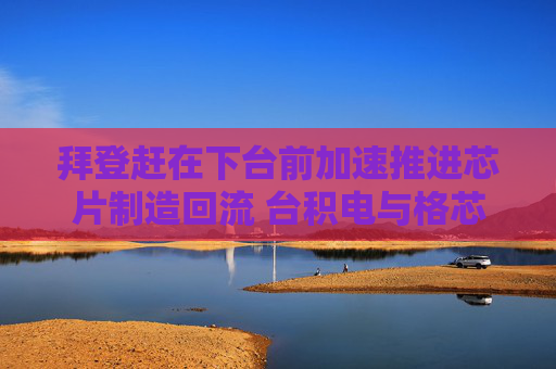 拜登赶在下台前加速推进芯片制造回流 台积电与格芯补贴即将落地