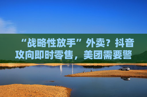 “战略性放手”外卖？抖音攻向即时零售，美团需要警惕本地生活诞生“新王”吗？