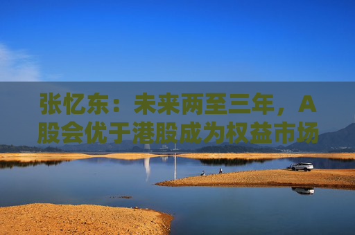张忆东：未来两至三年，A股会优于港股成为权益市场中表现最好的