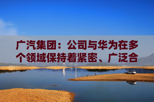 广汽集团：公司与华为在多个领域保持着紧密、广泛合作