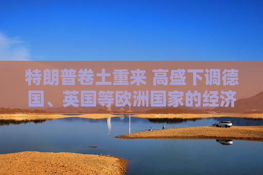 特朗普卷土重来 高盛下调德国、英国等欧洲国家的经济增长预期