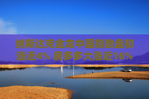 纳斯达克金龙中国指数盘初涨近4% 房多多大涨近16%