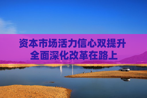资本市场活力信心双提升 全面深化改革在路上